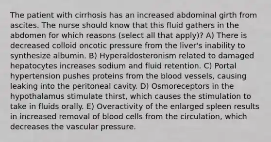 The patient with cirrhosis has an increased abdominal girth from ascites. The nurse should know that this fluid gathers in the abdomen for which reasons (select all that apply)? A) There is decreased colloid oncotic pressure from the liver's inability to synthesize albumin. B) Hyperaldosteronism related to damaged hepatocytes increases sodium and fluid retention. C) Portal hypertension pushes proteins from the blood vessels, causing leaking into the peritoneal cavity. D) Osmoreceptors in the hypothalamus stimulate thirst, which causes the stimulation to take in fluids orally. E) Overactivity of the enlarged spleen results in increased removal of blood cells from the circulation, which decreases the vascular pressure.