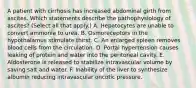 A patient with cirrhosis has increased abdominal girth from ascites. Which statements describe the pathophysiology of ascites? (Select all that apply.) A. Hepatocytes are unable to convert ammonia to urea. B. Osmoreceptors in the hypothalamus stimulate thirst. C. An enlarged spleen removes blood cells from the circulation. D. Portal hypertension causes leaking of protein and water into the peritoneal cavity. E. Aldosterone is released to stabilize intravascular volume by saving salt and water. F. Inability of the liver to synthesize albumin reducing intravascular oncotic pressure.