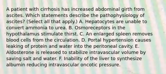 A patient with cirrhosis has increased abdominal girth from ascites. Which statements describe the pathophysiology of ascites? (Select all that apply.) A. Hepatocytes are unable to convert ammonia to urea. B. Osmoreceptors in the hypothalamus stimulate thirst. C. An enlarged spleen removes blood cells from the circulation. D. Portal hypertension causes leaking of protein and water into the peritoneal cavity. E. Aldosterone is released to stabilize intravascular volume by saving salt and water. F. Inability of the liver to synthesize albumin reducing intravascular oncotic pressure.