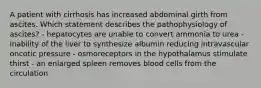 A patient with cirrhosis has increased abdominal girth from ascites. Which statement describes the pathophysiology of ascites? - hepatocytes are unable to convert ammonia to urea - inability of the liver to synthesize albumin reducing intravascular oncotic pressure - osmoreceptors in the hypothalamus stimulate thirst - an enlarged spleen removes blood cells from the circulation