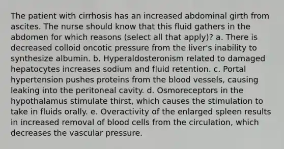 The patient with cirrhosis has an increased abdominal girth from ascites. The nurse should know that this fluid gathers in the abdomen for which reasons (select all that apply)? a. There is decreased colloid oncotic pressure from the liver's inability to synthesize albumin. b. Hyperaldosteronism related to damaged hepatocytes increases sodium and fluid retention. c. Portal hypertension pushes proteins from the blood vessels, causing leaking into the peritoneal cavity. d. Osmoreceptors in the hypothalamus stimulate thirst, which causes the stimulation to take in fluids orally. e. Overactivity of the enlarged spleen results in increased removal of blood cells from the circulation, which decreases the vascular pressure.