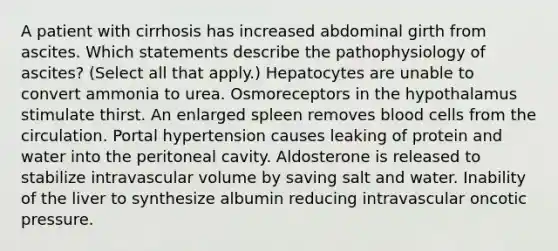 A patient with cirrhosis has increased abdominal girth from ascites. Which statements describe the pathophysiology of ascites? (Select all that apply.) Hepatocytes are unable to convert ammonia to urea. Osmoreceptors in the hypothalamus stimulate thirst. An enlarged spleen removes blood cells from the circulation. Portal hypertension causes leaking of protein and water into the peritoneal cavity. Aldosterone is released to stabilize intravascular volume by saving salt and water. Inability of the liver to synthesize albumin reducing intravascular oncotic pressure.