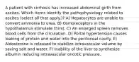 A patient with cirrhosis has increased abdominal girth from ascites. Which items identify the pathophysiology related to ascites (select all that apply.)? A) Hepatocytes are unable to convert ammonia to urea. B) Osmoreceptors in the hypothalamus stimulate thirst. C) An enlarged spleen removes blood cells from the circulation. D) Portal hypertension causes leaking of protein and water into the peritoneal cavity. E) Aldosterone is released to stabilize intravascular volume by saving salt and water. F) Inability of the liver to synthesize albumin reducing intravascular oncotic pressure.