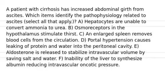 A patient with cirrhosis has increased abdominal girth from ascites. Which items identify the pathophysiology related to ascites (select all that apply.)? A) Hepatocytes are unable to convert ammonia to urea. B) Osmoreceptors in the hypothalamus stimulate thirst. C) An enlarged spleen removes <a href='https://www.questionai.com/knowledge/kHzJgLDnoM-blood-cells' class='anchor-knowledge'>blood cells</a> from the circulation. D) Portal hypertension causes leaking of protein and water into the peritoneal cavity. E) Aldosterone is released to stabilize intravascular volume by saving salt and water. F) Inability of the liver to synthesize albumin reducing intravascular oncotic pressure.