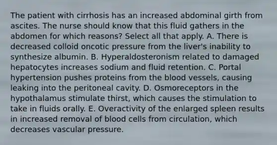 The patient with cirrhosis has an increased abdominal girth from ascites. The nurse should know that this fluid gathers in the abdomen for which reasons? Select all that apply. A. There is decreased colloid oncotic pressure from the liver's inability to synthesize albumin. B. Hyperaldosteronism related to damaged hepatocytes increases sodium and fluid retention. C. Portal hypertension pushes proteins from the blood vessels, causing leaking into the peritoneal cavity. D. Osmoreceptors in the hypothalamus stimulate thirst, which causes the stimulation to take in fluids orally. E. Overactivity of the enlarged spleen results in increased removal of blood cells from circulation, which decreases vascular pressure.