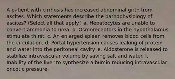 A patient with cirrhosis has increased abdominal girth from ascites. Which statements describe the pathophysiology of ascites? (Select all that apply.) a. Hepatocytes are unable to convert ammonia to urea. b. Osmoreceptors in the hypothalamus stimulate thirst. c. An enlarged spleen removes blood cells from the circulation. d. Portal hypertension causes leaking of protein and water into the peritoneal cavity. e. Aldosterone is released to stabilize intravascular volume by saving salt and water. f. Inability of the liver to synthesize albumin reducing intravascular oncotic pressure.