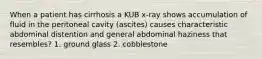 When a patient has cirrhosis a KUB x-ray shows accumulation of fluid in the peritoneal cavity (ascites) causes characteristic abdominal distention and general abdominal haziness that resembles? 1. ground glass 2. cobblestone