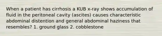 When a patient has cirrhosis a KUB x-ray shows accumulation of fluid in the peritoneal cavity (ascites) causes characteristic abdominal distention and general abdominal haziness that resembles? 1. ground glass 2. cobblestone