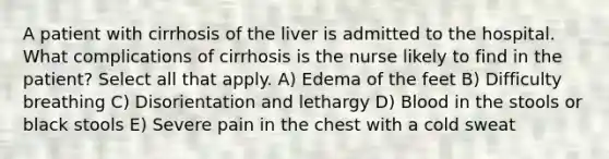 A patient with cirrhosis of the liver is admitted to the hospital. What complications of cirrhosis is the nurse likely to find in the patient? Select all that apply. A) Edema of the feet B) Difficulty breathing C) Disorientation and lethargy D) Blood in the stools or black stools E) Severe pain in the chest with a cold sweat