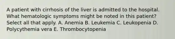 A patient with cirrhosis of the liver is admitted to the hospital. What hematologic symptoms might be noted in this patient? Select all that apply. A. Anemia B. Leukemia C. Leukopenia D. Polycythemia vera E. Thrombocytopenia