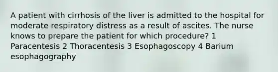 A patient with cirrhosis of the liver is admitted to the hospital for moderate respiratory distress as a result of ascites. The nurse knows to prepare the patient for which procedure? 1 Paracentesis 2 Thoracentesis 3 Esophagoscopy 4 Barium esophagography