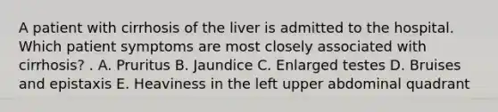 A patient with cirrhosis of the liver is admitted to the hospital. Which patient symptoms are most closely associated with cirrhosis? . A. Pruritus B. Jaundice C. Enlarged testes D. Bruises and epistaxis E. Heaviness in the left upper abdominal quadrant