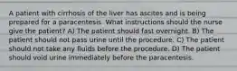 A patient with cirrhosis of the liver has ascites and is being prepared for a paracentesis. What instructions should the nurse give the patient? A) The patient should fast overnight. B) The patient should not pass urine until the procedure. C) The patient should not take any fluids before the procedure. D) The patient should void urine immediately before the paracentesis.