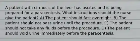 A patient with cirrhosis of the liver has ascites and is being prepared for a paracentesis. What instructions should the nurse give the patient? A) The patient should fast overnight. B) The patient should not pass urine until the procedure. C) The patient should not take any fluids before the procedure. D) The patient should void urine immediately before the paracentesis.