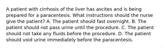 A patient with cirrhosis of the liver has ascites and is being prepared for a paracentesis. What instructions should the nurse give the patient? A. The patient should fast overnight. B. The patient should not pass urine until the procedure. C. The patient should not take any fluids before the procedure. D. The patient should void urine immediately before the paracentesis.