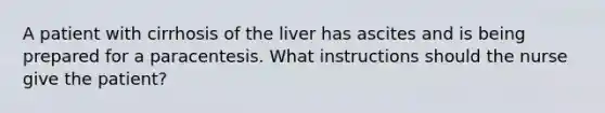 A patient with cirrhosis of the liver has ascites and is being prepared for a paracentesis. What instructions should the nurse give the patient?