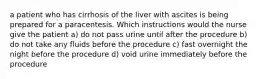 a patient who has cirrhosis of the liver with ascites is being prepared for a paracentesis. Which instructions would the nurse give the patient a) do not pass urine until after the procedure b) do not take any fluids before the procedure c) fast overnight the night before the procedure d) void urine immediately before the procedure