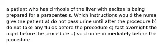 a patient who has cirrhosis of the liver with ascites is being prepared for a paracentesis. Which instructions would the nurse give the patient a) do not pass urine until after the procedure b) do not take any fluids before the procedure c) fast overnight the night before the procedure d) void urine immediately before the procedure