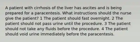 A patient with cirrhosis of the liver has ascites and is being prepared for a paracentesis. What instructions should the nurse give the patient? 1 The patient should fast overnight. 2 The patient should not pass urine until the procedure. 3 The patient should not take any fluids before the procedure. 4 The patient should void urine immediately before the paracentesis.