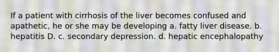 If a patient with cirrhosis of the liver becomes confused and apathetic, he or she may be developing a. fatty liver disease. b. hepatitis D. c. secondary depression. d. hepatic encephalopathy