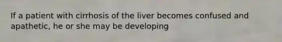 If a patient with cirrhosis of the liver becomes confused and apathetic, he or she may be developing