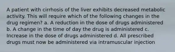 A patient with cirrhosis of the liver exhibits decreased metabolic activity. This will require which of the following changes in the drug regimen? a. A reduction in the dose of drugs administered b. A change in the time of day the drug is administered c. Increase in the dose of drugs administered d. All prescribed drugs must now be administered via intramuscular injection