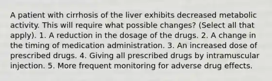 A patient with cirrhosis of the liver exhibits decreased metabolic activity. This will require what possible changes? (Select all that apply). 1. A reduction in the dosage of the drugs. 2. A change in the timing of medication administration. 3. An increased dose of prescribed drugs. 4. Giving all prescribed drugs by intramuscular injection. 5. More frequent monitoring for adverse drug effects.