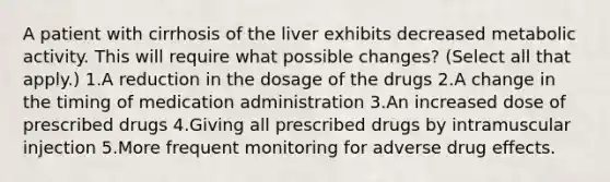 A patient with cirrhosis of the liver exhibits decreased metabolic activity. This will require what possible changes? (Select all that apply.) 1.A reduction in the dosage of the drugs 2.A change in the timing of medication administration 3.An increased dose of prescribed drugs 4.Giving all prescribed drugs by intramuscular injection 5.More frequent monitoring for adverse drug effects.