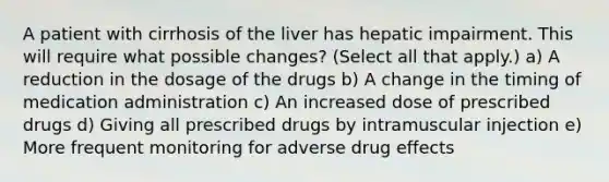 A patient with cirrhosis of the liver has hepatic impairment. This will require what possible changes? (Select all that apply.) a) A reduction in the dosage of the drugs b) A change in the timing of medication administration c) An increased dose of prescribed drugs d) Giving all prescribed drugs by intramuscular injection e) More frequent monitoring for adverse drug effects