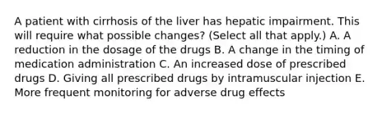 A patient with cirrhosis of the liver has hepatic impairment. This will require what possible changes? (Select all that apply.) A. A reduction in the dosage of the drugs B. A change in the timing of medication administration C. An increased dose of prescribed drugs D. Giving all prescribed drugs by intramuscular injection E. More frequent monitoring for adverse drug effects