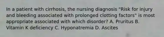 In a patient with cirrhosis, the nursing diagnosis "Risk for injury and bleeding associated with prolonged clotting factors" is most appropriate associated with which disorder? A. Pruritus B. Vitamin K deficiency C. Hyponatremia D. Ascites