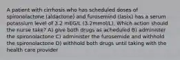 A patient with cirrhosis who has scheduled doses of spironolactone (aldactone) and furosemind (lasix) has a serum potassium level of 3.2 mEG/L (3.2mmol/L). Which action should the nurse take? A) give both drugs as acheduled B) administer the spironolactone C) administer the furosemide and withhold the spironolactone D) withhold both drugs until taking with the health care provider