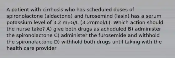 A patient with cirrhosis who has scheduled doses of spironolactone (aldactone) and furosemind (lasix) has a serum potassium level of 3.2 mEG/L (3.2mmol/L). Which action should the nurse take? A) give both drugs as acheduled B) administer the spironolactone C) administer the furosemide and withhold the spironolactone D) withhold both drugs until taking with the health care provider