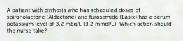 A patient with cirrhosis who has scheduled doses of spironolactone (Aldactone) and furosemide (Lasix) has a serum potassium level of 3.2 mEq/L (3.2 mmol/L). Which action should the nurse take?