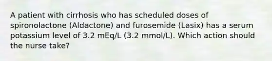 A patient with cirrhosis who has scheduled doses of spironolactone (Aldactone) and furosemide (Lasix) has a serum potassium level of 3.2 mEq/L (3.2 mmol/L). Which action should the nurse take?