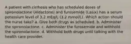 A patient with cirrhosis who has scheduled doses of spironolactone (Aldactone) and furosemide (Lasix) has a serum potassium level of 3.2 mEq/L (3.2 mmol/L). Which action should the nurse take? a. Give both drugs as scheduled. b. Administer the spironolactone. c. Administer the furosemide and withhold the spironolactone. d. Withhold both drugs until talking with the health care provider.