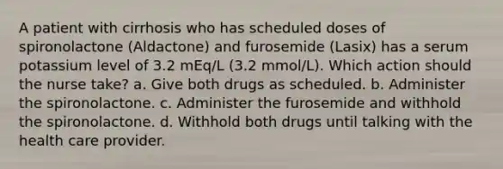 A patient with cirrhosis who has scheduled doses of spironolactone (Aldactone) and furosemide (Lasix) has a serum potassium level of 3.2 mEq/L (3.2 mmol/L). Which action should the nurse take? a. Give both drugs as scheduled. b. Administer the spironolactone. c. Administer the furosemide and withhold the spironolactone. d. Withhold both drugs until talking with the health care provider.