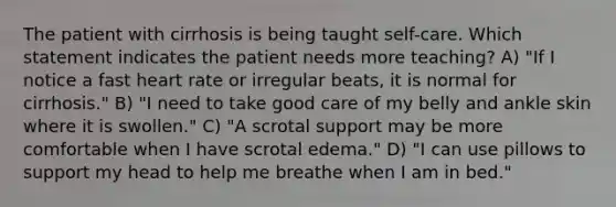 The patient with cirrhosis is being taught self-care. Which statement indicates the patient needs more teaching? A) "If I notice a fast heart rate or irregular beats, it is normal for cirrhosis." B) "I need to take good care of my belly and ankle skin where it is swollen." C) "A scrotal support may be more comfortable when I have scrotal edema." D) "I can use pillows to support my head to help me breathe when I am in bed."