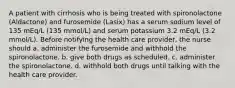 A patient with cirrhosis who is being treated with spironolactone (Aldactone) and furosemide (Lasix) has a serum sodium level of 135 mEq/L (135 mmol/L) and serum potassium 3.2 mEq/L (3.2 mmol/L). Before notifying the health care provider, the nurse should a. administer the furosemide and withhold the spironolactone. b. give both drugs as scheduled. c. administer the spironolactone. d. withhold both drugs until talking with the health care provider.