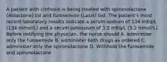 A patient with cirrhosis is being treated with spironolactone (Aldactone) tid and furosemide (Lasix) bid. The patient's most recent laboratory results indicate a serum sodium of 134 mEq/L (134 mmol/L) and a serum potassium of 3.2 mEq/L (3.2 mmol/L). Before notifying the physician, the nurse should A. administer only the furosemide B. administer both drugs as ordered C. administer only the spironolactone D. Withhold the furosemide and spironolactone