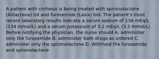 A patient with cirrhosis is being treated with spironolactone (Aldactone) tid and furosemide (Lasix) bid. The patient's most recent laboratory results indicate a serum sodium of 134 mEq/L (134 mmol/L) and a serum potassium of 3.2 mEq/L (3.2 mmol/L). Before notifying the physician, the nurse should A. administer only the furosemide B. administer both drugs as ordered C. administer only the spironolactone D. Withhold the furosemide and spironolactone