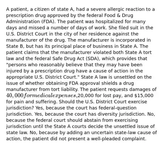 A patient, a citizen of state A, had a severe allergic reaction to a prescription drug approved by the federal Food & Drug Administration (FDA). The patient was hospitalized for many days and missed a number of days of work. She filed suit in the U.S. District Court in the city of her residence against the manufacturer of the drug. The manufacturer is incorporated in State B, but has its principal place of business in State A. The patient claims that the manufacturer violated both State A tort law and the federal Safe Drug Act (SDA), which provides that "persons who reasonably believe that they may have been injured by a prescription drug have a cause of action in the appropriate U.S. District Court." State A law is unsettled on the issue of whether obtaining FDA approval shields a drug manufacturer from tort liability. The patient requests damages of 40,000 for medical expenses,20,000 for lost pay, and 15,000 for pain and suffering. Should the U.S. District Court exercise jurisdiction? Yes, because the court has federal-question jurisdiction. Yes, because the court has diversity jurisdiction. No, because the federal court should abstain from exercising jurisdiction until the State A courts decide the unsettled issue of state law. No, because by adding an uncertain state-law cause of action, the patient did not present a well-pleaded complaint.