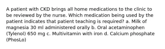 A patient with CKD brings all home medications to the clinic to be reviewed by the nurse. Which medication being used by the patient indicates that patient teaching is required? a. Milk of magnesia 30 ml administered orally b. Oral acetaminophen (Tylenol) 650 mg c. Multivitamin with iron d. Calcium phosphate (PhosLo)