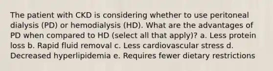 The patient with CKD is considering whether to use peritoneal dialysis (PD) or hemodialysis (HD). What are the advantages of PD when compared to HD (select all that apply)? a. Less protein loss b. Rapid fluid removal c. Less cardiovascular stress d. Decreased hyperlipidemia e. Requires fewer dietary restrictions