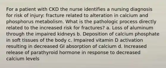 For a patient with CKD the nurse identifies a nursing diagnosis for risk of injury: fracture related to alteration in calcium and phosphorus metabolism. What is the pathologic process directly related to the increased risk for fractures? a. Loss of aluminum through the impaired kidneys b. Deposition of calcium phosphate in soft tissues of the body c. Impaired vitamin D activation resulting in decreased GI absorption of calcium d. Increased release of parathyroid hormone in response to decreased calcium levels