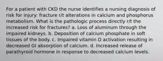 For a patient with CKD the nurse identifies a nursing diagnosis of risk for injury: fracture r/t alterations in calcium and phosphorus metabolism. What is the pathologic process directly r/t the increased risk for fractures? a. Loss of aluminum through the impaired kidneys. b. Deposition of calcium phosphate in soft tissues of the body. c. Impaired vitamin D activation resulting in decreased GI absorption of calcium. d. Increased release of parathyroid hormone in response to decreased calcium levels.