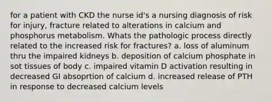 for a patient with CKD the nurse id's a nursing diagnosis of risk for injury, fracture related to alterations in calcium and phosphorus metabolism. Whats the pathologic process directly related to the increased risk for fractures? a. loss of aluminum thru the impaired kidneys b. deposition of calcium phosphate in sot tissues of body c. impaired vitamin D activation resulting in decreased GI absoprtion of calcium d. increased release of PTH in response to decreased calcium levels