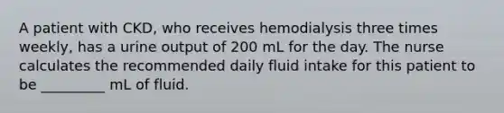 A patient with CKD, who receives hemodialysis three times weekly, has a urine output of 200 mL for the day. The nurse calculates the recommended daily fluid intake for this patient to be _________ mL of fluid.