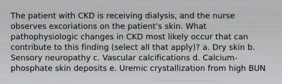 The patient with CKD is receiving dialysis, and the nurse observes excoriations on the patient's skin. What pathophysiologic changes in CKD most likely occur that can contribute to this finding (select all that apply)? a. Dry skin b. Sensory neuropathy c. Vascular calcifications d. Calcium-phosphate skin deposits e. Uremic crystallization from high BUN