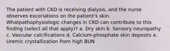 The patient with CKD is receiving dialysis, and the nurse observes excoriations on the patient's skin. Whatpathophysiologic changes in CKD can contribute to this finding (select all that apply)? a. Dry skin b. Sensory neuropathy c. Vascular calcifications d. Calcium-phosphate skin deposits e. Uremic crystallization from high BUN